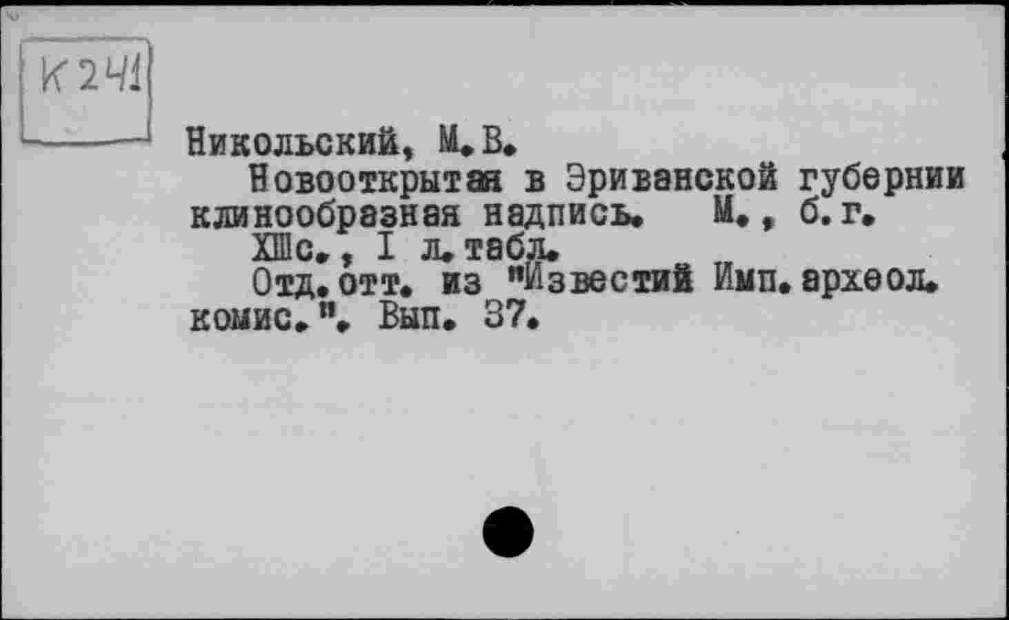 ﻿К 241
Никольский» М.В.
Новооткрытая в Эриванской губернии клинообразная надпись. М., б. г.
ХШс., I л. табл.
Отд. отт. из "Известий Имп. археол.
комис.". Вып. 37.